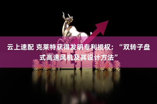 云上速配 克莱特获得发明专利授权：“双转子盘式高速风机及其设计方法”