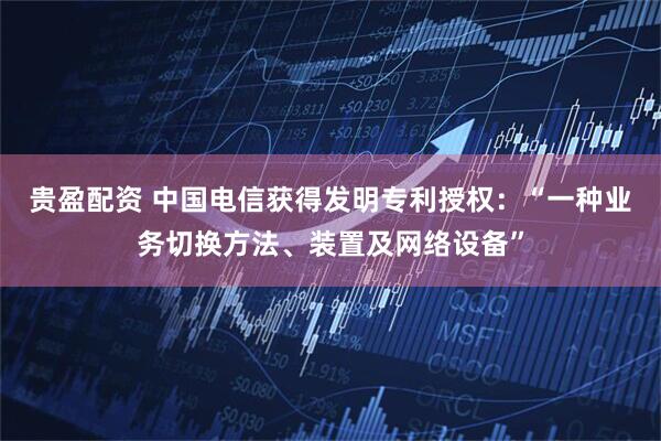 贵盈配资 中国电信获得发明专利授权：“一种业务切换方法、装置及网络设备”