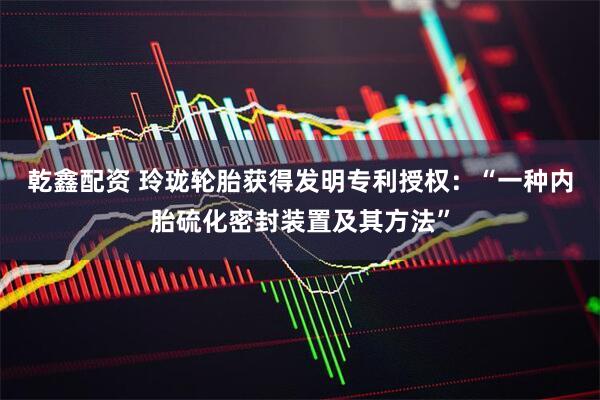 乾鑫配资 玲珑轮胎获得发明专利授权：“一种内胎硫化密封装置及其方法”