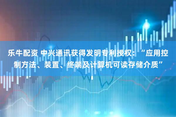 乐牛配资 中兴通讯获得发明专利授权：“应用控制方法、装置、终端及计算机可读存储介质”