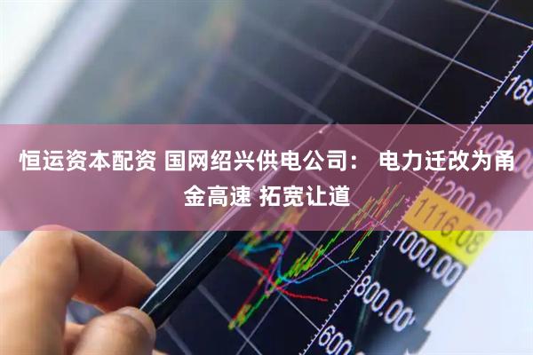 恒运资本配资 国网绍兴供电公司： 电力迁改为甬金高速 拓宽让道