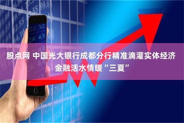 股点网 中国光大银行成都分行精准滴灌实体经济 金融活水情暖“三夏”