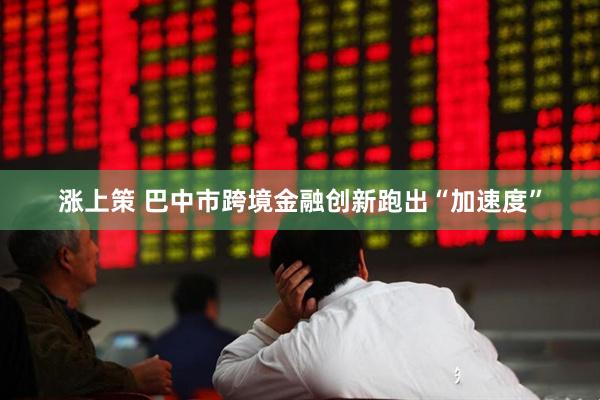涨上策 巴中市跨境金融创新跑出“加速度”