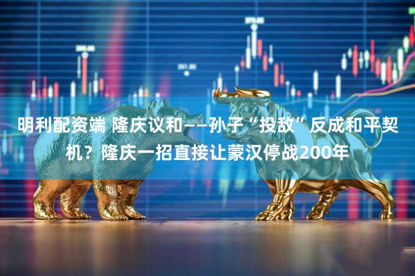 明利配资端 隆庆议和——孙子“投敌”反成和平契机？隆庆一招直接让蒙汉停战200年
