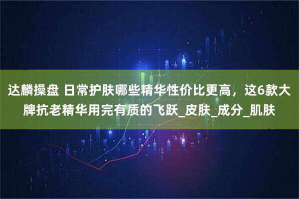 达麟操盘 日常护肤哪些精华性价比更高，这6款大牌抗老精华用完有质的飞跃_皮肤_成分_肌肤