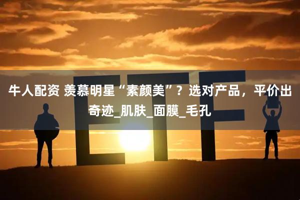 牛人配资 羡慕明星“素颜美”？选对产品，平价出奇迹_肌肤_面膜_毛孔