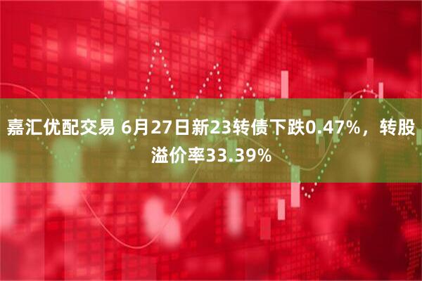 嘉汇优配交易 6月27日新23转债下跌0.47%，转股溢价率33.39%