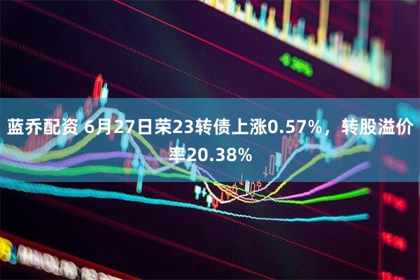 蓝乔配资 6月27日荣23转债上涨0.57%，转股溢价率20.38%