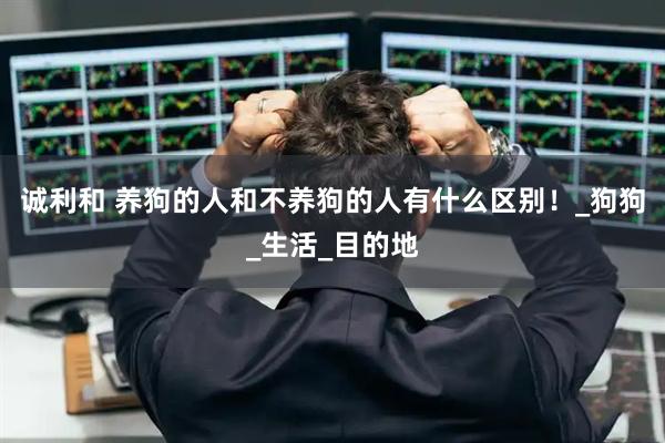 诚利和 养狗的人和不养狗的人有什么区别！_狗狗_生活_目的地