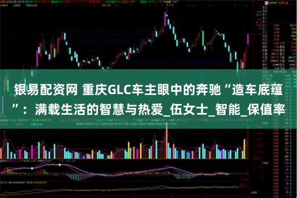 银易配资网 重庆GLC车主眼中的奔驰“造车底蕴”：满载生活的智慧与热爱_伍女士_智能_保值率