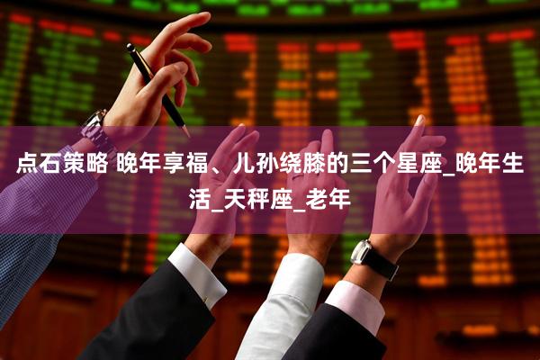 点石策略 晚年享福、儿孙绕膝的三个星座_晚年生活_天秤座_老年