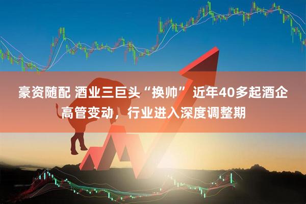 豪资随配 酒业三巨头“换帅” 近年40多起酒企高管变动，行业进入深度调整期