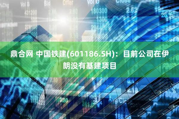鼎合网 中国铁建(601186.SH)：目前公司在伊朗没有基建项目