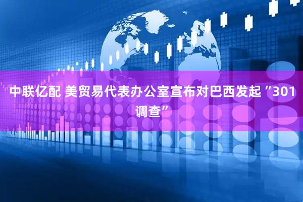 中联亿配 美贸易代表办公室宣布对巴西发起“301调查”