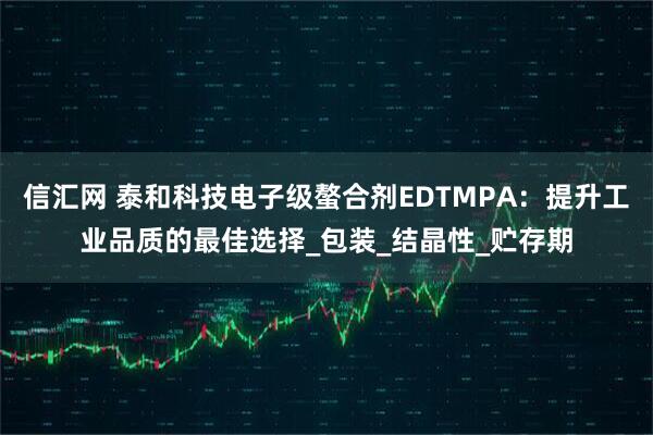 信汇网 泰和科技电子级螯合剂EDTMPA：提升工业品质的最佳选择_包装_结晶性_贮存期