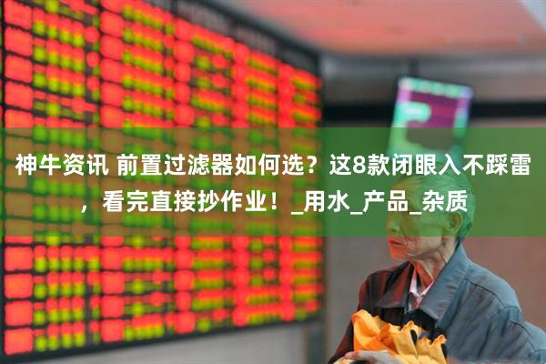 神牛资讯 前置过滤器如何选？这8款闭眼入不踩雷，看完直接抄作业！_用水_产品_杂质