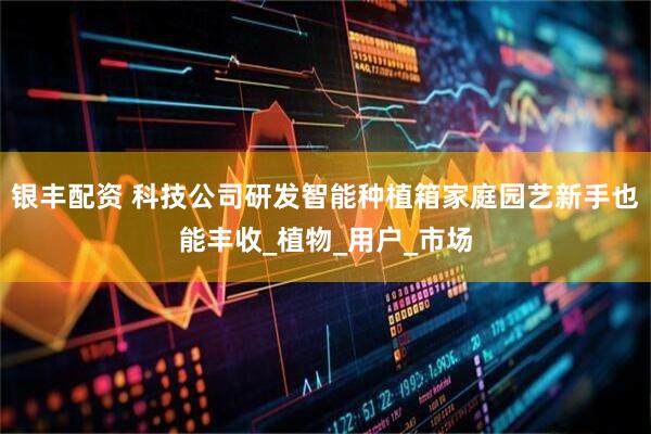 银丰配资 科技公司研发智能种植箱家庭园艺新手也能丰收_植物_用户_市场