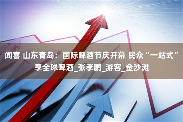 闻喜 山东青岛：国际啤酒节庆开幕 民众“一站式”享全球啤酒_张孝鹏_游客_金沙滩