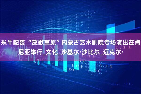 米牛配资 “放歌草原”内蒙古艺术剧院专场演出在肯尼亚举行_文化_沙基尔·沙比尔_迈克尔·