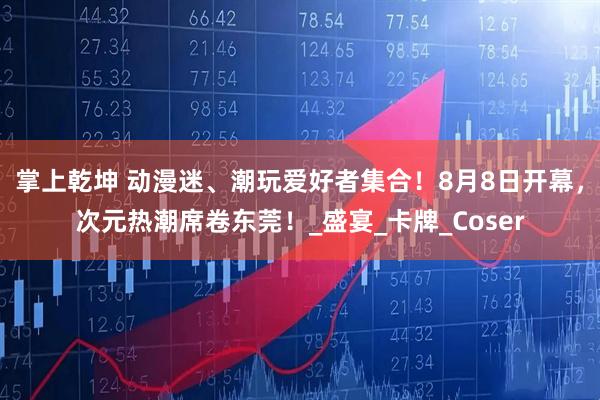 掌上乾坤 动漫迷、潮玩爱好者集合！8月8日开幕，次元热潮席卷东莞！_盛宴_卡牌_Coser