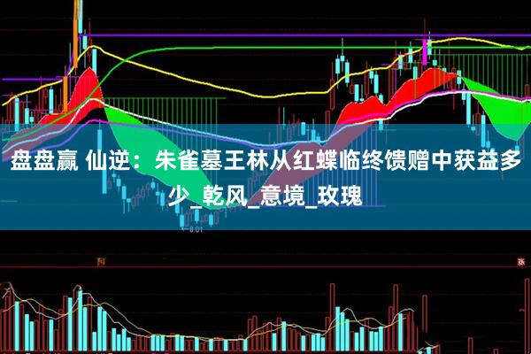 盘盘赢 仙逆：朱雀墓王林从红蝶临终馈赠中获益多少_乾风_意境_玫瑰