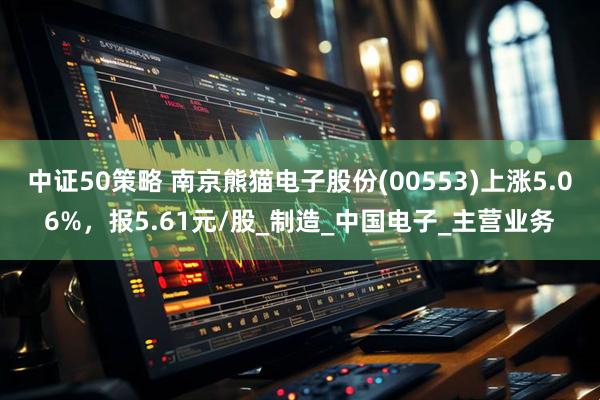 中证50策略 南京熊猫电子股份(00553)上涨5.06%，报5.61元/股_制造_中国电子_主营业务