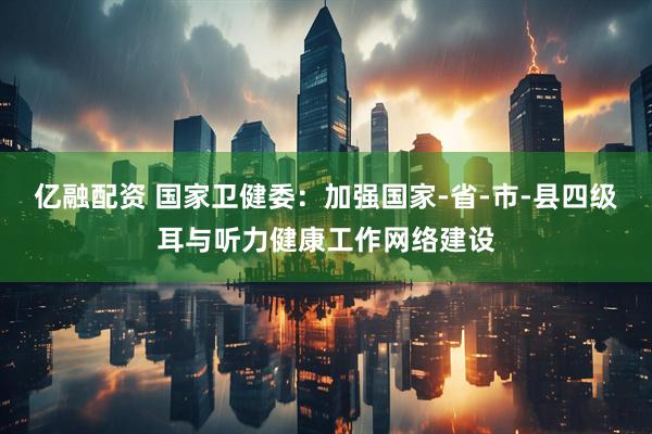 亿融配资 国家卫健委：加强国家-省-市-县四级耳与听力健康工作网络建设