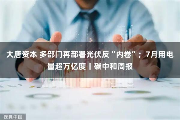 大唐资本 多部门再部署光伏反“内卷”；7月用电量超万亿度丨碳中和周报
