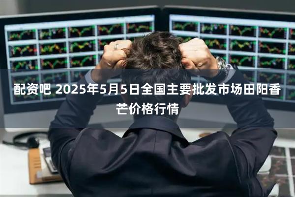 配资吧 2025年5月5日全国主要批发市场田阳香芒价格行情