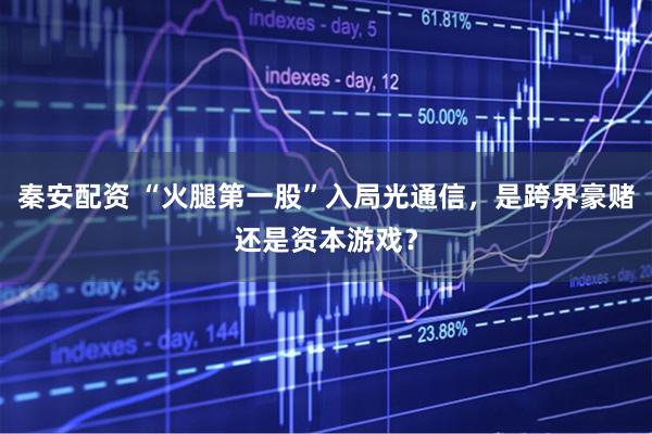 秦安配资 “火腿第一股”入局光通信，是跨界豪赌还是资本游戏？