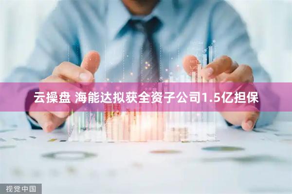 云操盘 海能达拟获全资子公司1.5亿担保