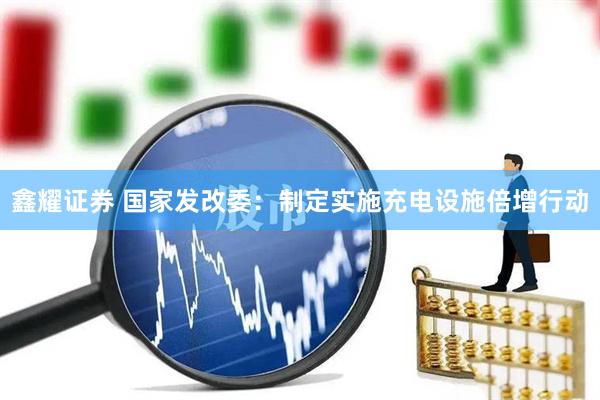 鑫耀证券 国家发改委：制定实施充电设施倍增行动