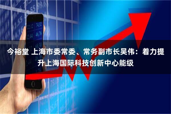 今裕堂 上海市委常委、常务副市长吴伟:着力提升上海国际科技创新中心能级