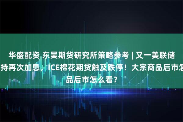 华盛配资 东吴期货研究所策略参考 | 又一美联储鹰派支持再次加息，ICE棉花期货触及跌停！大宗商品后市怎么看？