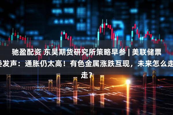 驰盈配资 东吴期货研究所策略早参 | 美联储票委发声:通胀仍太高!有色金属涨跌互现,未来怎么走?