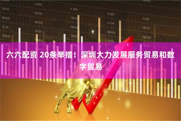 六六配资 20条举措！深圳大力发展服务贸易和数字贸易