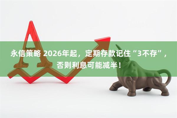 永信策略 2026年起，定期存款记住“3不存”，否则利息可能减半！
