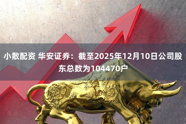 小散配资 华安证券：截至2025年12月10日公司股东总数为104470户